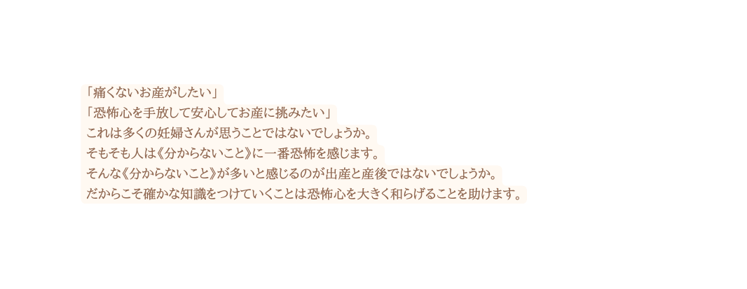 痛くないお産がしたい 恐怖心を手放して安心してお産に挑みたい これは多くの妊婦さんが思うことではないでしょうか そもそも人は 分からないこと に一番恐怖を感じます そんな 分からないこと が多いと感じるのが出産と産後ではないでしょうか だからこそ確かな知識をつけていくことは恐怖心を大きく和らげることを助けます